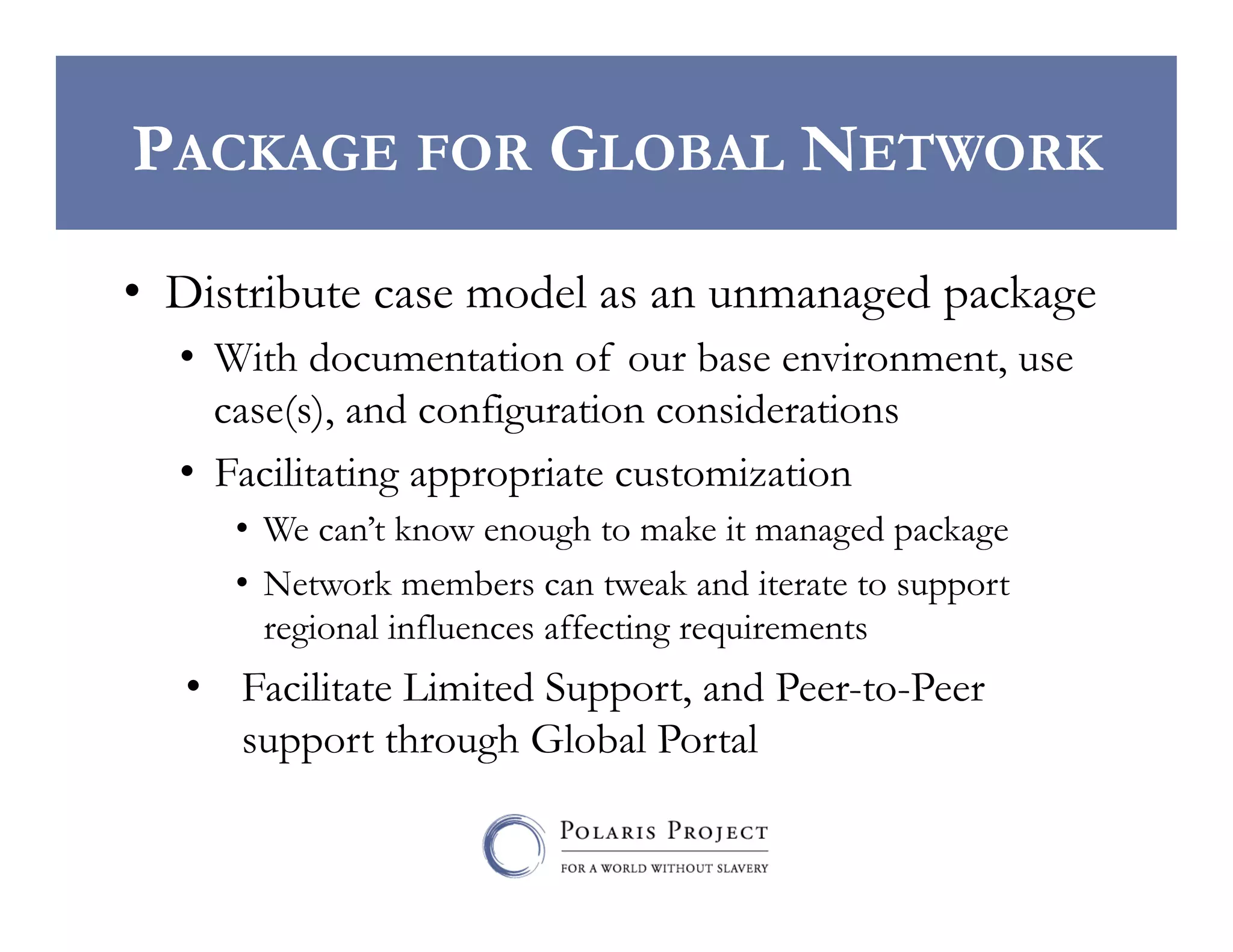 PACKAGE FOR GLOBAL NETWORK
•  Distribute case model as an unmanaged package
•  With documentation of our base environment, use
case(s), and configuration considerations
•  Facilitating appropriate customization
•  We can’t know enough to make it managed package
•  Network members can tweak and iterate to support
regional influences affecting requirements

•  Facilitate Limited Support, and Peer-to-Peer
support through Global Portal

 