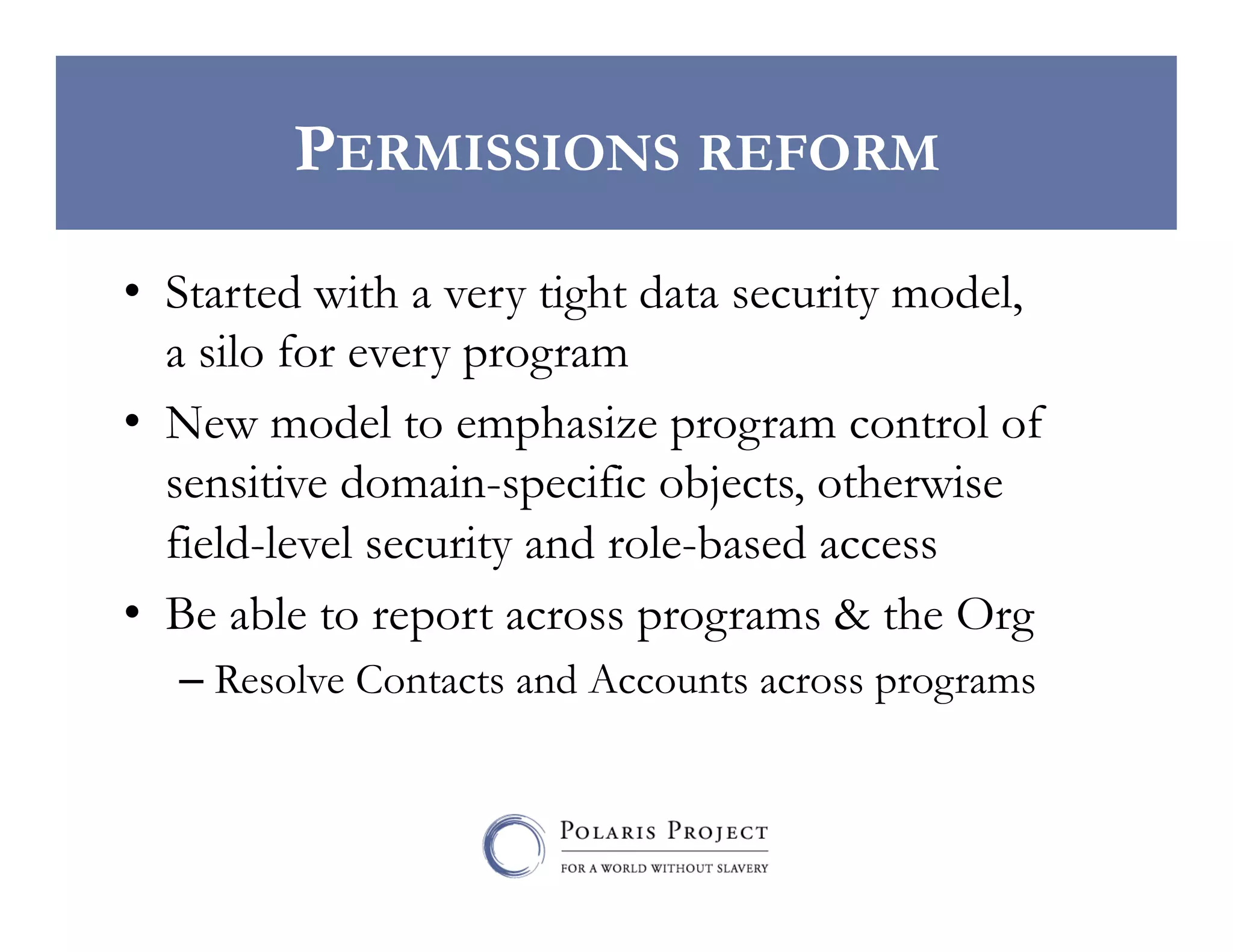 PERMISSIONS REFORM
•  Started with a very tight data security model,
a silo for every program
•  New model to emphasize program control of
sensitive domain-specific objects, otherwise
field-level security and role-based access
•  Be able to report across programs & the Org
–  Resolve Contacts and Accounts across programs

 