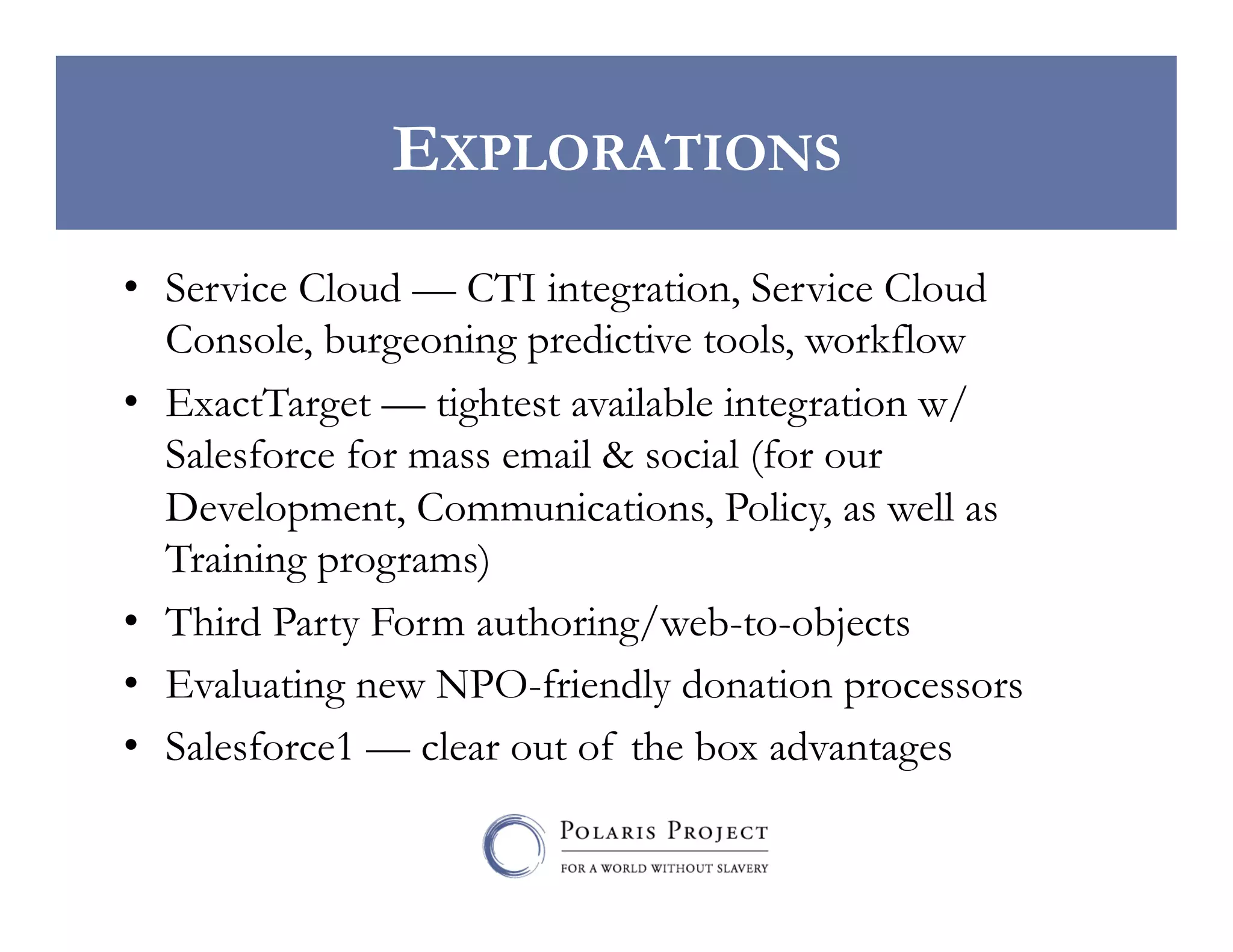 EXPLORATIONS
•  Service Cloud — CTI integration, Service Cloud
Console, burgeoning predictive tools, workflow
•  ExactTarget — tightest available integration w/
Salesforce for mass email & social (for our
Development, Communications, Policy, as well as
Training programs)
•  Third Party Form authoring/web-to-objects
•  Evaluating new NPO-friendly donation processors
•  Salesforce1 — clear out of the box advantages

 