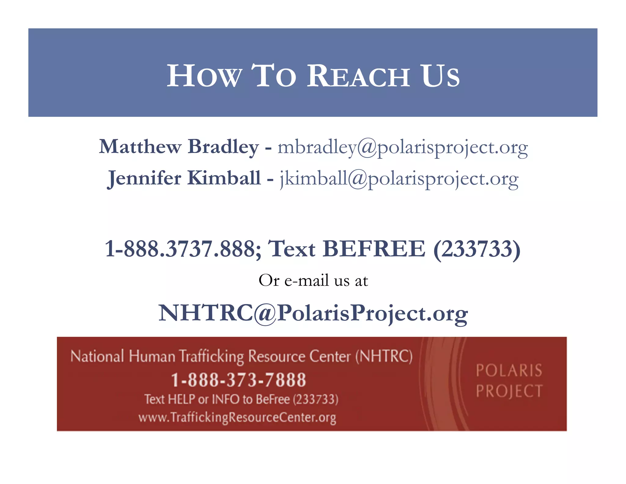 HOW TO REACH US
Matthew Bradley - mbradley@polarisproject.org
Jennifer Kimball - jkimball@polarisproject.org

1-888.3737.888; Text BEFREE (233733)
Or e-mail us at

NHTRC@PolarisProject.org

 