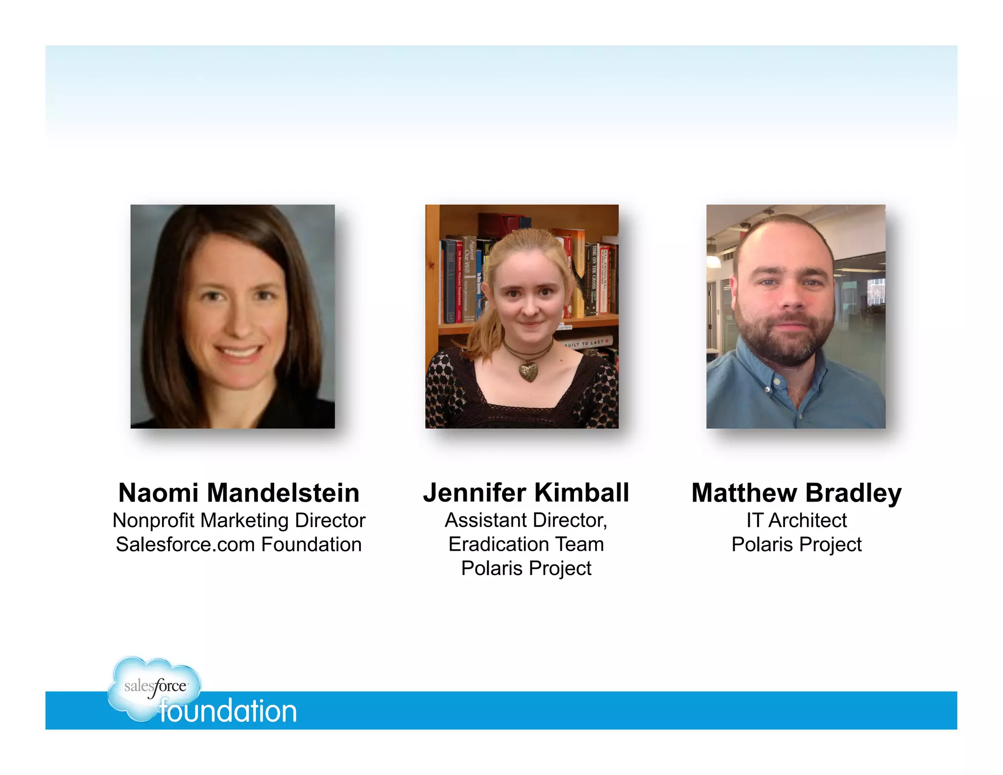 Naomi Mandelstein

Jennifer Kimball

Matthew Bradley

Nonprofit Marketing Director
Salesforce.com Foundation

Assistant Director,
Eradication Team
Polaris Project

IT Architect
Polaris Project

 