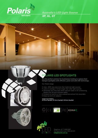 Polaris
    SpotlightS
                 Australia’s LED Light Source
                 XP, XL, ST




                 POLARIS LED SPOTLIGHTS
                 Are the perfect solution for businesses looking to replace their
                 halogen spotlights with efficient, green and safe LED technology.

                 Our Polaris range:

                 •	 Uses	~90%	less	electricity	than	traditional	light	sources
                 •	 Lasts	on	average	17	times	longer	than	other	light	sources
                 •	 Generates	very	little	heat	which	reduces	loads	on	air-conditioning,	
                    lessens	fire	risk	and	improves	safety
                 •	 Contains	no	harmful	or	toxic	substances	and	are	fully	recyclable
                 •	 Does	not	emit	UV	radiation
                 Images top to bottom:
                 XP Polaris Spotlight, XL Polaris Spotlight, ST Polaris Spotlight.




                                         Telephone	+61	7	5309	3267	
                                         Toll	Free	(within	Aust)	1300	200	321
                                         ledlightworks.com.au
 
