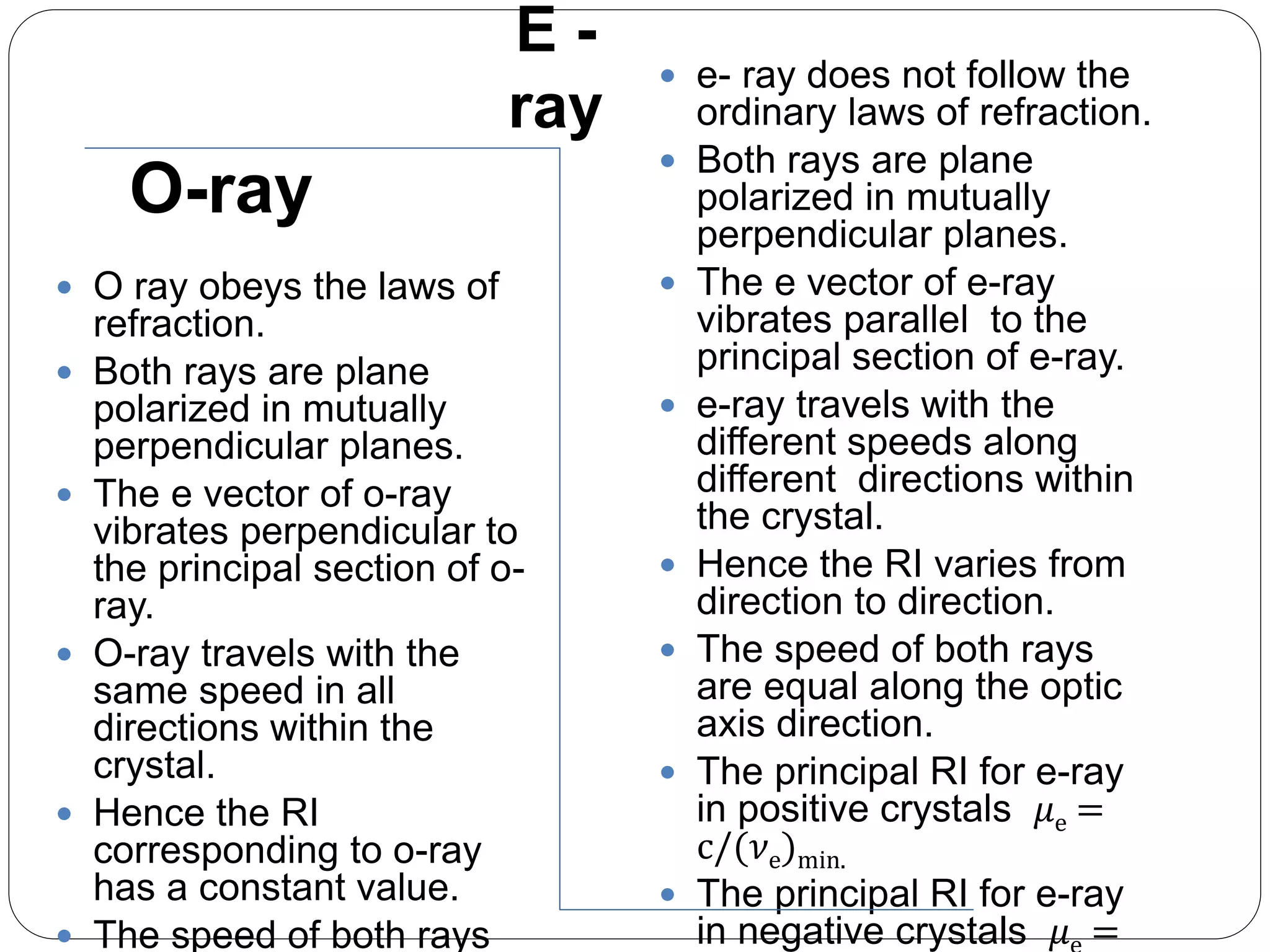 E -
ray
 O ray obeys the laws of
refraction.
 Both rays are plane
polarized in mutually
perpendicular planes.
 The e vector of o-ray
vibrates perpendicular to
the principal section of o-
ray.
 O-ray travels with the
same speed in all
directions within the
crystal.
 Hence the RI
corresponding to o-ray
has a constant value.
 The speed of both rays
 e- ray does not follow the
ordinary laws of refraction.
 Both rays are plane
polarized in mutually
perpendicular planes.
 The e vector of e-ray
vibrates parallel to the
principal section of e-ray.
 e-ray travels with the
different speeds along
different directions within
the crystal.
 Hence the RI varies from
direction to direction.
 The speed of both rays
are equal along the optic
axis direction.
 The principal RI for e-ray
in positive crystals 𝜇e =
c/(𝜈e)min.
 The principal RI for e-ray
in negative crystals 𝜇 =
O-ray
 