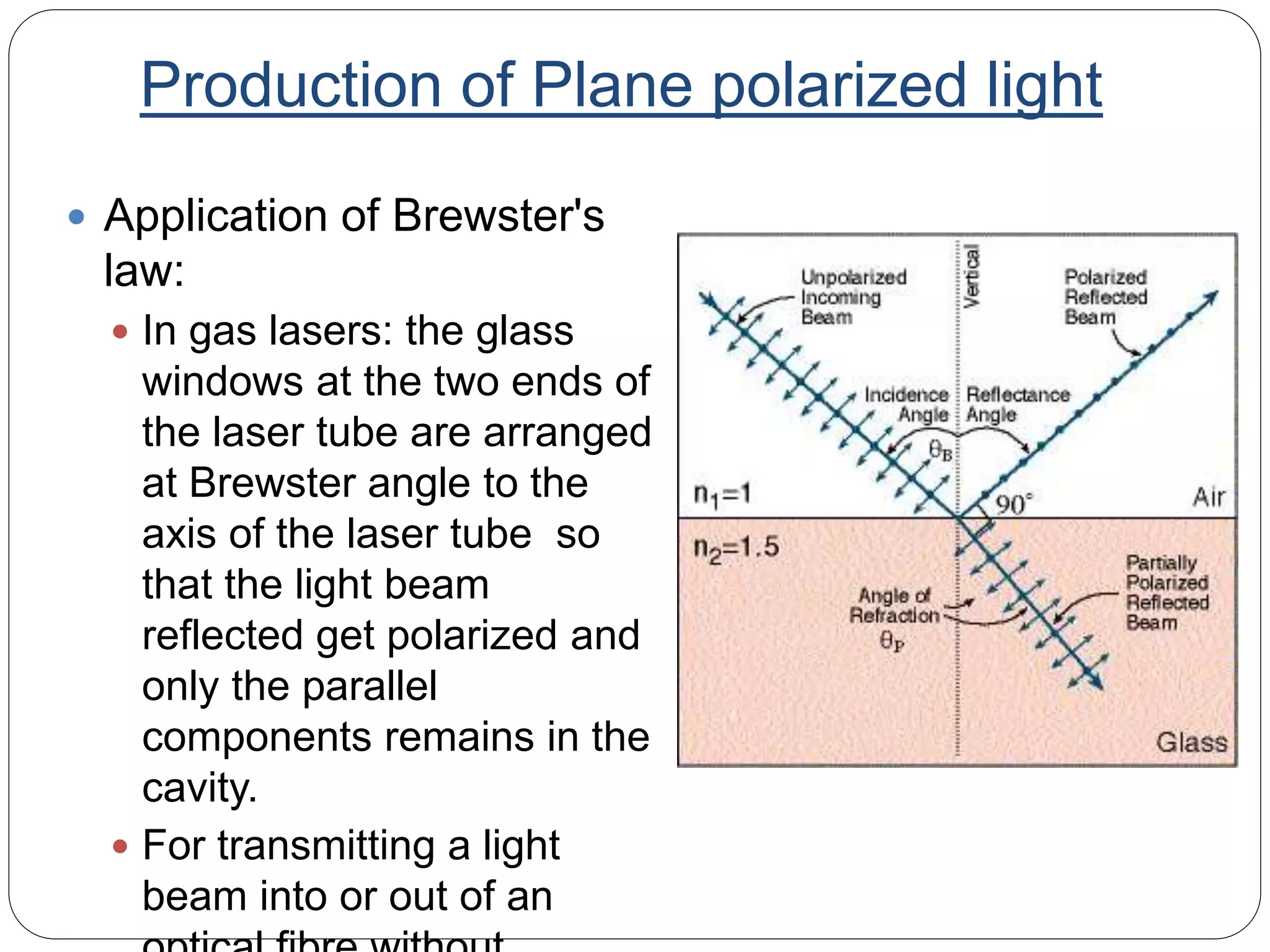 Production of Plane polarized light
 Application of Brewster's
law:
 In gas lasers: the glass
windows at the two ends of
the laser tube are arranged
at Brewster angle to the
axis of the laser tube so
that the light beam
reflected get polarized and
only the parallel
components remains in the
cavity.
 For transmitting a light
beam into or out of an
 