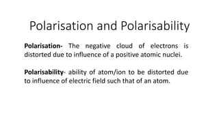 Polarisation and Polarisability
Polarisation- The negative cloud of electrons is
distorted due to influence of a positive atomic nuclei.
Polarisability- ability of atom/ion to be distorted due
to influence of electric field such that of an atom.