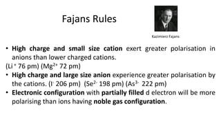Fajans Rules
• High charge and small size cation exert greater polarisation in
anions than lower charged cations.
(Li + 76 pm) (Mg2+ 72 pm)
• High charge and large size anion experience greater polarisation by
the cations. (I- 206 pm) (Se2- 198 pm) (As3- 222 pm)
• Electronic configuration with partially filled d electron will be more
polarising than ions having noble gas configuration.
Kazimierz Fajans