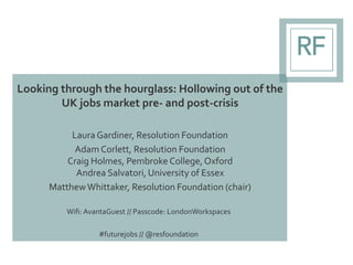 Looking through the hourglass: Hollowing out of the
UK jobs market pre- and post-crisis
LauraGardiner, Resolution Foundation
Adam Corlett, Resolution Foundation
Craig Holmes, Pembroke College,Oxford
Andrea Salvatori, University of Essex
MatthewWhittaker, Resolution Foundation (chair)
Wifi: AvantaGuest // Passcode: LondonWorkspaces
#futurejobs // @resfoundation
 