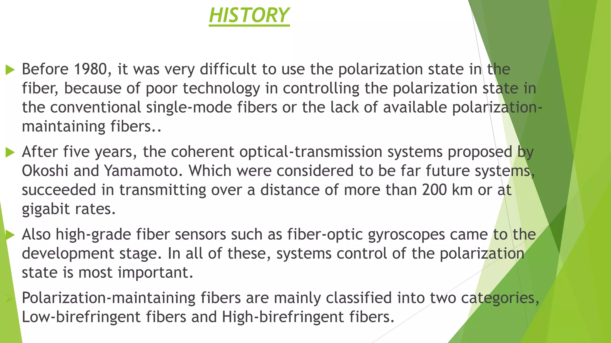 HISTORY
 Before 1980, it was very difficult to use the polarization state in the
fiber, because of poor technology in controlling the polarization state in
the conventional single-mode fibers or the lack of available polarization-
maintaining fibers..
 After five years, the coherent optical-transmission systems proposed by
Okoshi and Yamamoto. Which were considered to be far future systems,
succeeded in transmitting over a distance of more than 200 km or at
gigabit rates.
 Also high-grade fiber sensors such as fiber-optic gyroscopes came to the
development stage. In all of these, systems control of the polarization
state is most important.
 Polarization-maintaining fibers are mainly classified into two categories,
Low-birefringent fibers and High-birefringent fibers.
 