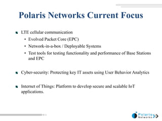 Polaris Networks Current Focus
LTE cellular communication
• Evolved Packet Core (EPC)
• Network-in-a-box / Deployable Systems
• Test tools for testing functionality and performance of Base Stations
and EPC
Cyber-security: Protecting key IT assets using User Behavior Analytics
Internet of Things: Platform to develop secure and scalable IoT
applications.
 