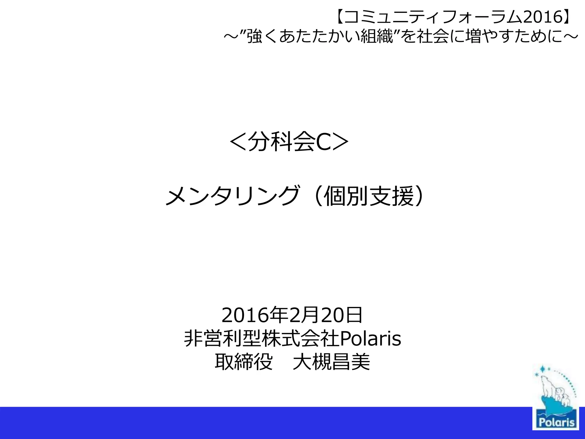 2016年2月20日
非営利型株式会社Polaris
取締役 大槻昌美
＜分科会C＞
メンタリング（個別支援）
【コミュニティフォーラム2016】
〜”強くあたたかい組織”を社会に増やすために〜
 