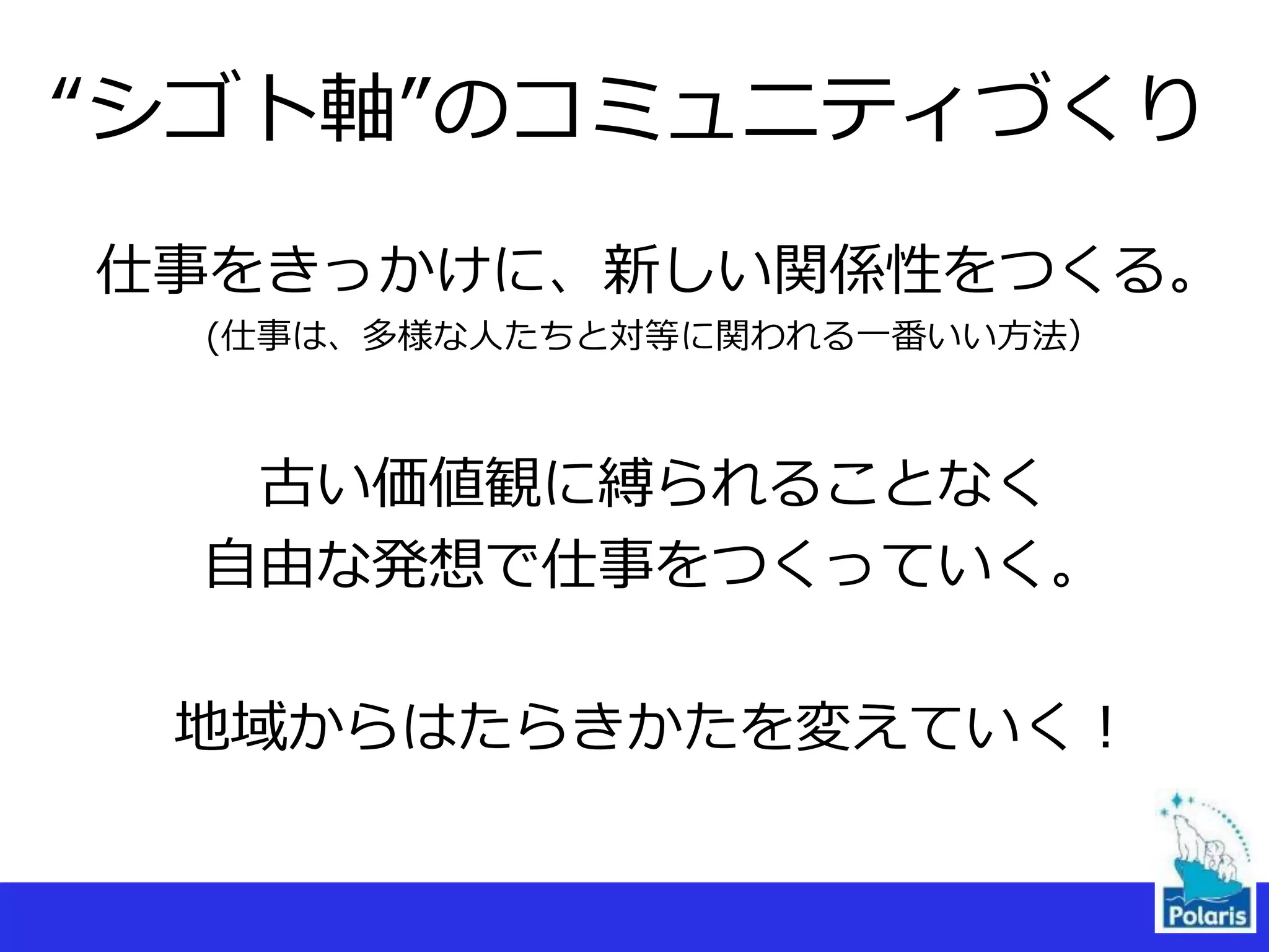 仕事をきっかけに、新しい関係性をつくる。
(仕事は、多様な人たちと対等に関われる一番いい方法）
古い価値観に縛られることなく
自由な発想で仕事をつくっていく。
地域からはたらきかたを変えていく！
“シゴト軸”のコミュニティづくり
 