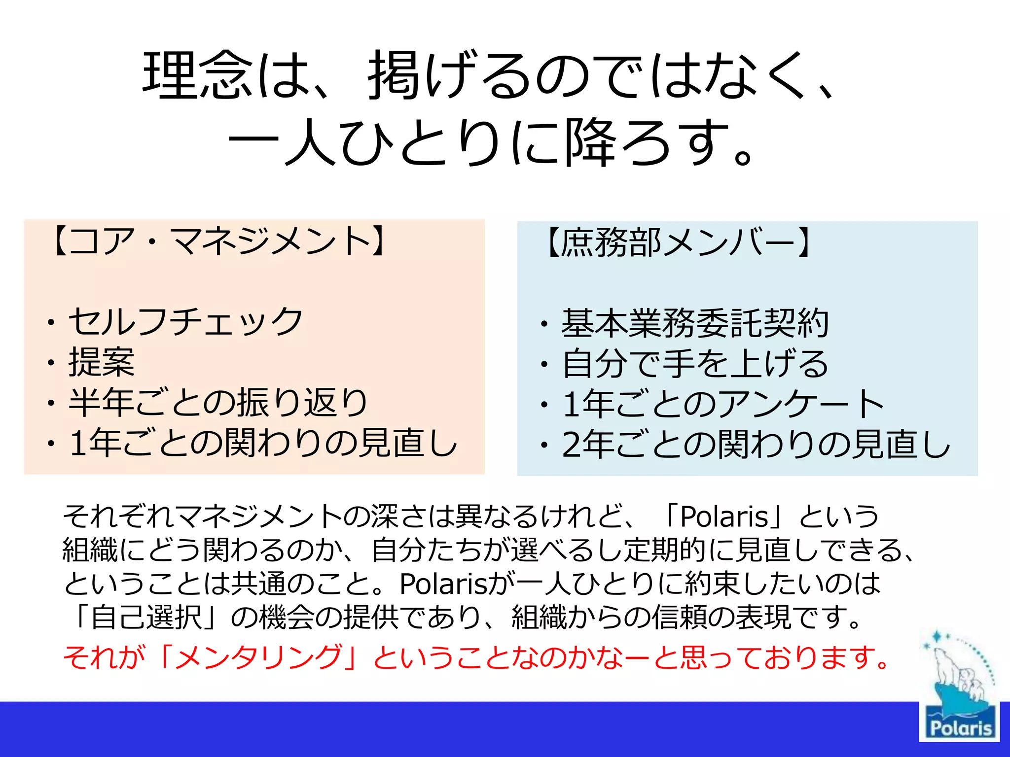 理念は、掲げるのではなく、
一人ひとりに降ろす。
【コア・マネジメント】
・セルフチェック
・提案
・半年ごとの振り返り
・1年ごとの関わりの見直し
【庶務部メンバー】
・基本業務委託契約
・自分で手を上げる
・1年ごとのアンケート
・2年ごとの関わりの見直し
それぞれマネジメントの深さは異なるけれど、「Polaris」という
組織にどう関わるのか、自分たちが選べるし定期的に見直しできる、
ということは共通のこと。Polarisが一人ひとりに約束したいのは
「自己選択」の機会の提供であり、組織からの信頼の表現です。
それが「メンタリング」ということなのかなーと思っております。
 