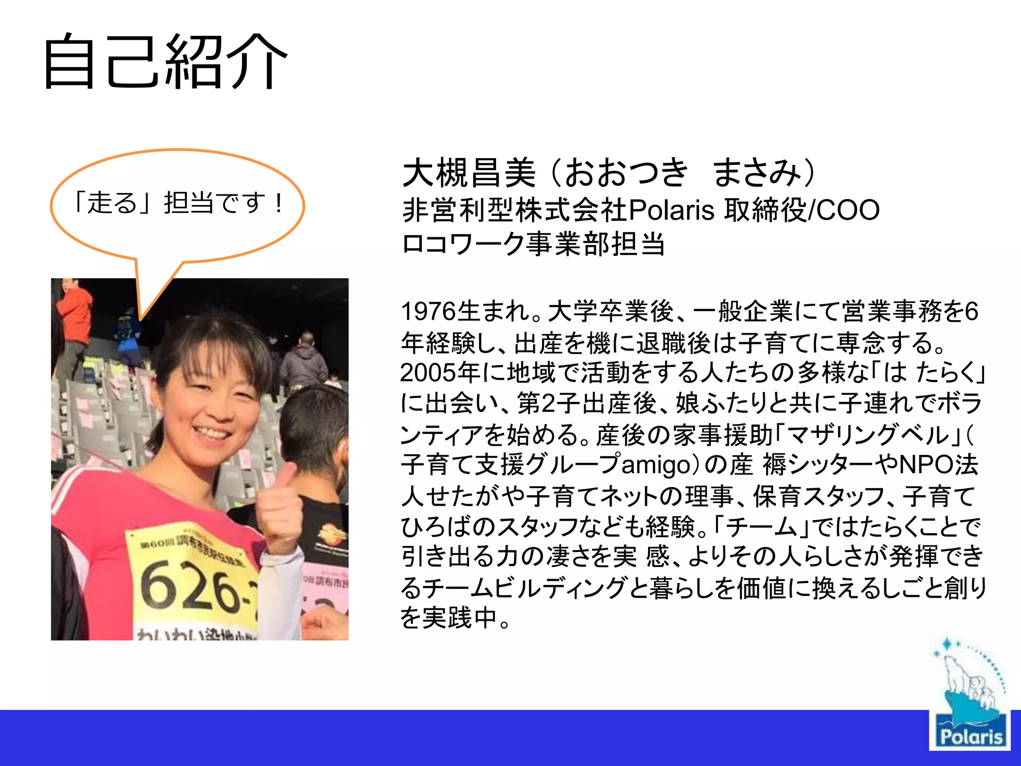 自己紹介
1976生まれ。大学卒業後、一般企業にて営業事務を6
年経験し、出産を機に退職後は子育てに専念する。
2005年に地域で活動をする人たちの多様な「は たらく」
に出会い、第2子出産後、娘ふたりと共に子連れでボラ
ンティアを始める。産後の家事援助「マザリングベル」（
子育て支援グループamigo）の産 褥シッターやNPO法
人せたがや子育てネットの理事、保育スタッフ、子育て
ひろばのスタッフなども経験。「チーム」ではたらくことで
引き出る力の凄さを実 感、よりその人らしさが発揮でき
るチームビルディングと暮らしを価値に換えるしごと創り
を実践中。
大槻昌美 （おおつき まさみ）
非営利型株式会社Polaris 取締役/COO
ロコワーク事業部担当
「走る」担当です！
 