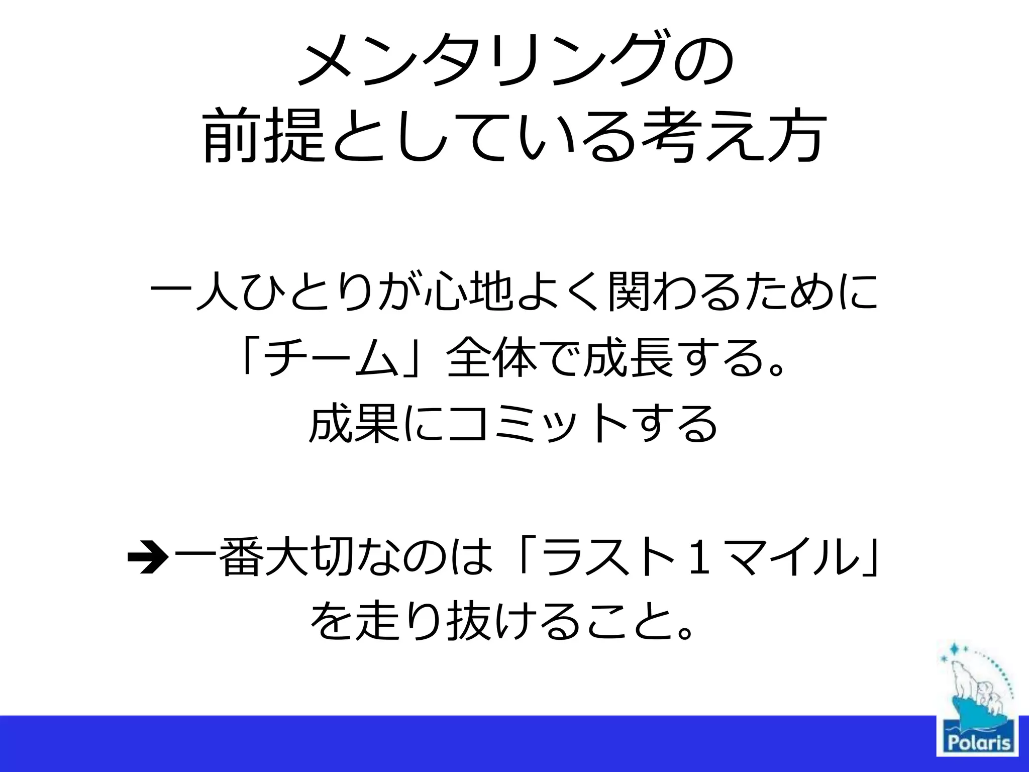 メンタリングの
前提としている考え方
一人ひとりが心地よく関わるために
「チーム」全体で成長する。
成果にコミットする
一番大切なのは「ラスト１マイル」
を走り抜けること。
 