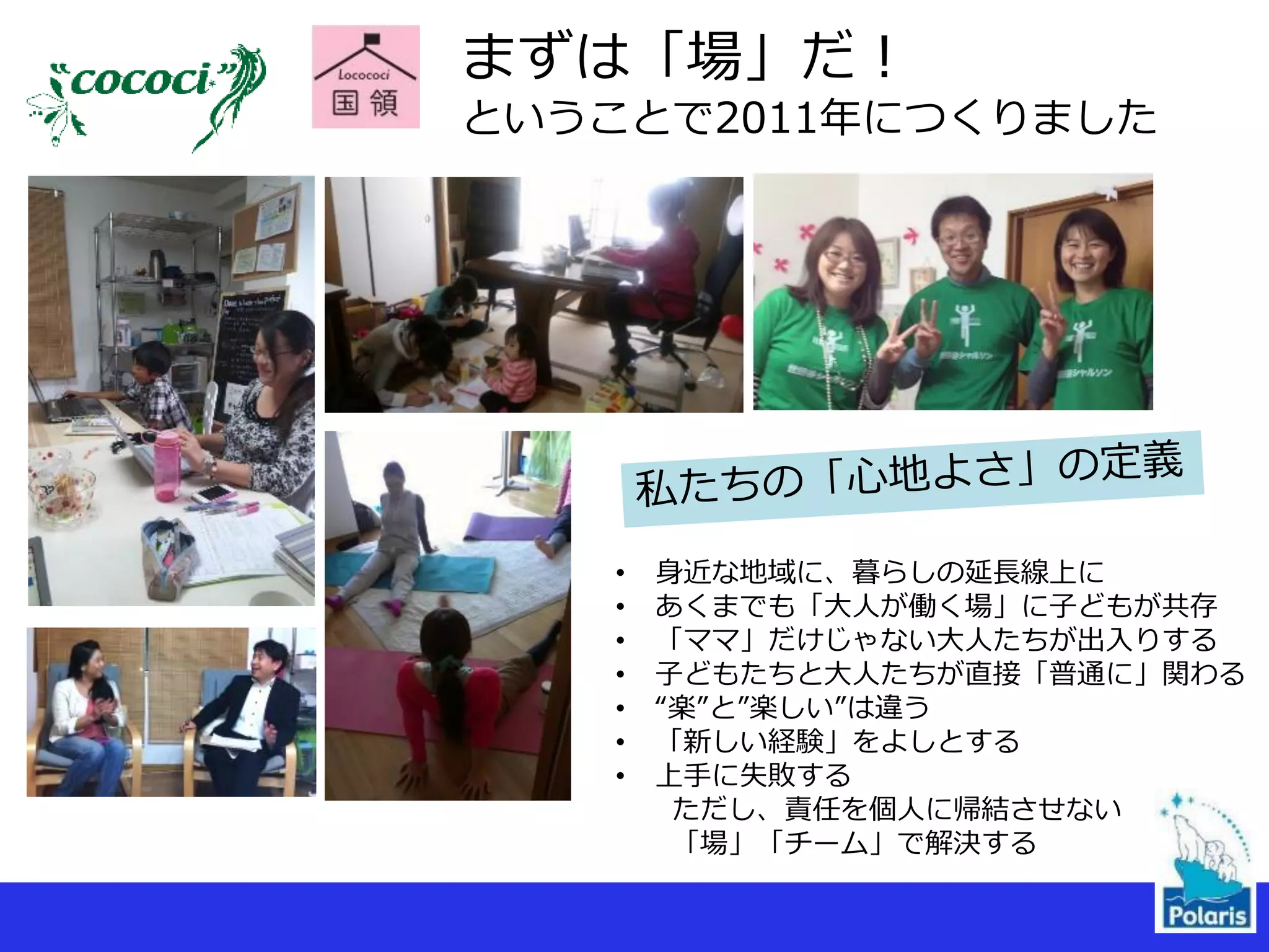 まずは「場」だ！
ということで2011年につくりました
• 身近な地域に、暮らしの延長線上に
• あくまでも「大人が働く場」に子どもが共存
• 「ママ」だけじゃない大人たちが出入りする
• 子どもたちと大人たちが直接「普通に」関わる
• “楽”と”楽しい”は違う
• 「新しい経験」をよしとする
• 上手に失敗する
ただし、責任を個人に帰結させない
「場」「チーム」で解決する
 