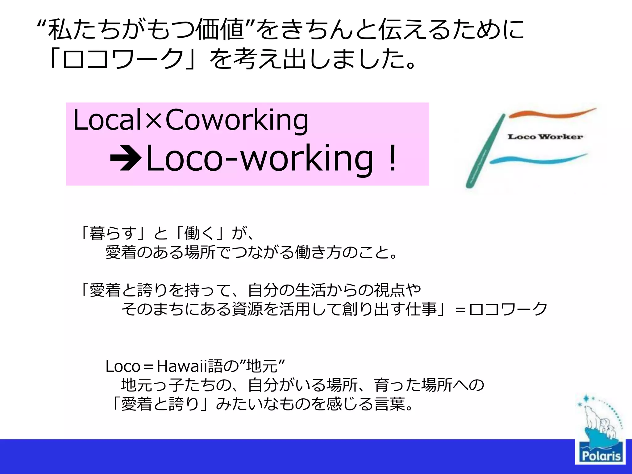 “私たちがもつ価値”をきちんと伝えるために
「ロコワーク」を考え出しました。
Local×Coworking
Loco-working！
「暮らす」と「働く」が、
愛着のある場所でつながる働き方のこと。
「愛着と誇りを持って、自分の生活からの視点や
そのまちにある資源を活用して創り出す仕事」＝ロコワーク
Loco＝Hawaii語の”地元”
地元っ子たちの、自分がいる場所、育った場所への
「愛着と誇り」みたいなものを感じる言葉。
 