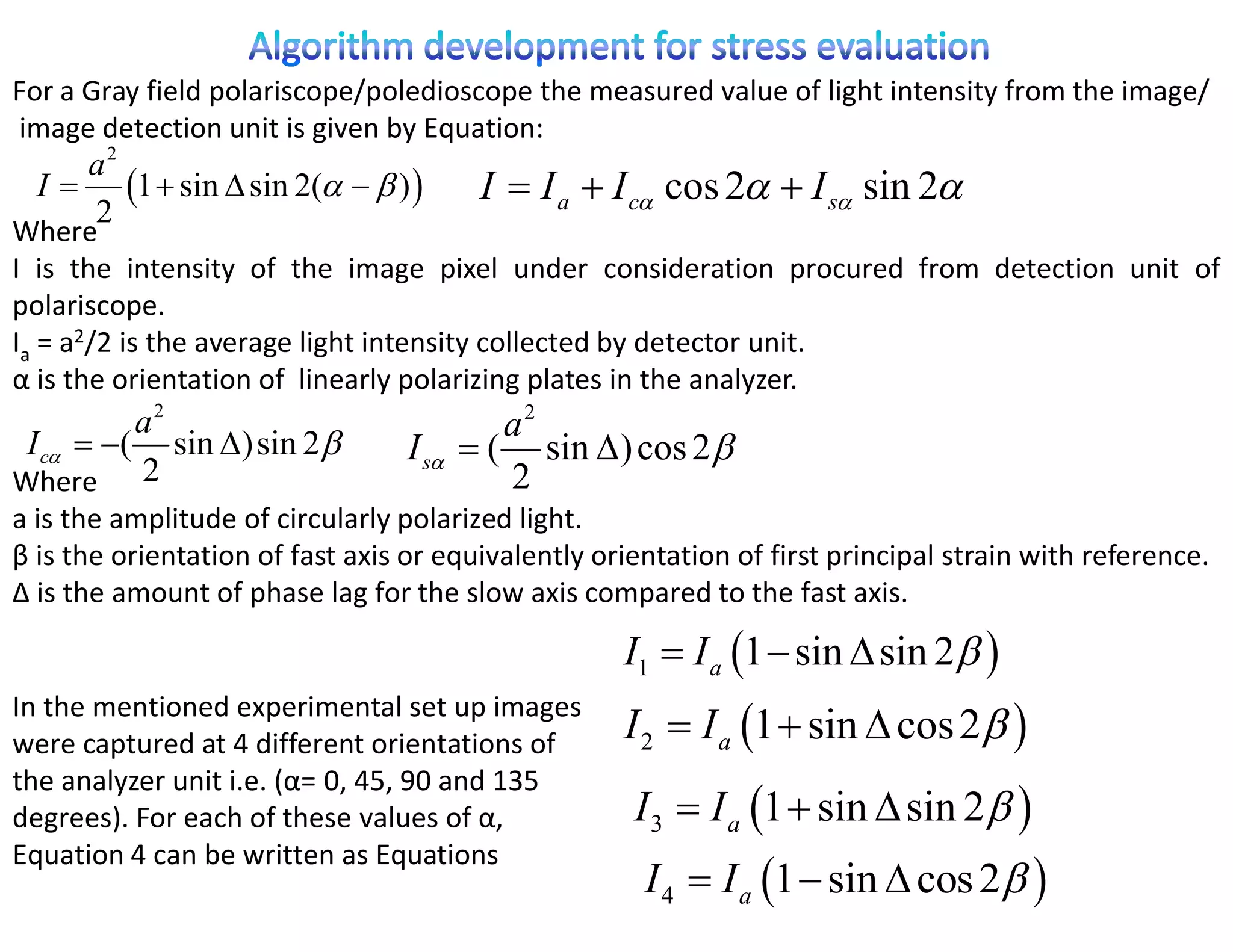 For a Gray field polariscope/poledioscope the measured value of light intensity from the image/
image detection unit is given by Equation:
     a2
  I  1  sin  sin 2(   )           I  I a  I c cos 2  I s sin 2
     2
Where
I is the intensity of the image pixel under consideration procured from detection unit of
polariscope.
Ia = a2/2 is the average light intensity collected by detector unit.
α is the orientation of linearly polarizing plates in the analyzer.
          a2                                a2
 I c  ( sin ) sin 2          I s    ( sin ) cos 2 
Where 2                                     2
a is the amplitude of circularly polarized light.
β is the orientation of fast axis or equivalently orientation of first principal strain with reference.
Δ is the amount of phase lag for the slow axis compared to the fast axis.

                                                    I1  I a 1  sin  sin 2 
                                                    I 2  I a 1  sin  cos 2 
In the mentioned experimental set up images
were captured at 4 different orientations of
the analyzer unit i.e. (α= 0, 45, 90 and 135
degrees). For each of these values of α,             I 3  I a 1  sin  sin 2 
Equation 4 can be written as Equations
                                                      I 4  I a 1  sin  cos 2 
 