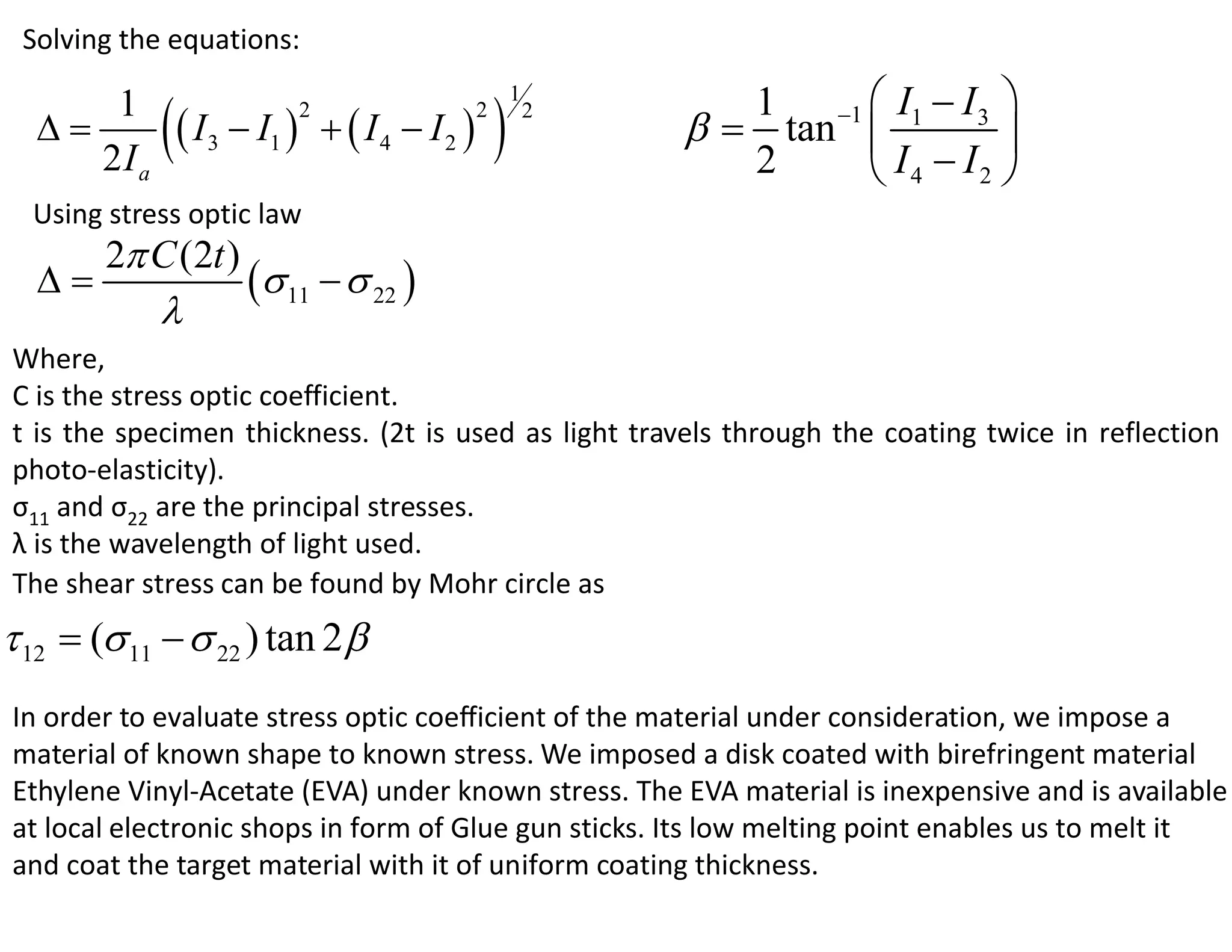 Solving the equations:

                                                                1 1  I1  I 3 
             I  I                            
                                                     1
      1
                             I4  I2                      tan 
                         2                   2           2
                                                                                
                                                                       I4  I2 
                3    1
     2Ia                                                        2    
  Using stress optic law
     2 C (2t )
               11   22 
        
Where,
C is the stress optic coefficient.
t is the specimen thickness. (2t is used as light travels through the coating twice in reflection
photo-elasticity).
σ11 and σ22 are the principal stresses.
λ is the wavelength of light used.
The shear stress can be found by Mohr circle as
 12  ( 11   22 ) tan 2 
In order to evaluate stress optic coefficient of the material under consideration, we impose a
material of known shape to known stress. We imposed a disk coated with birefringent material
Ethylene Vinyl-Acetate (EVA) under known stress. The EVA material is inexpensive and is available
at local electronic shops in form of Glue gun sticks. Its low melting point enables us to melt it
and coat the target material with it of uniform coating thickness.
 