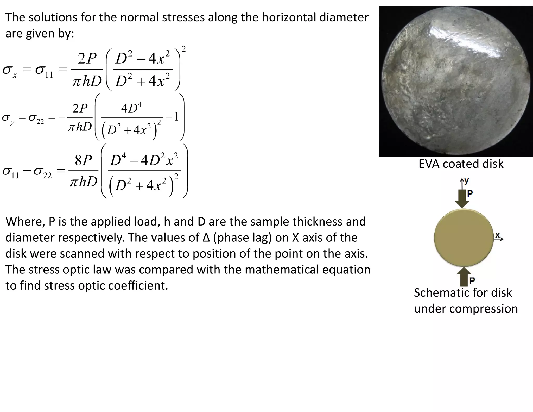 The solutions for the normal stresses along the horizontal diameter
 are given by:
                                            2
              2P  D  4x     2        2
 x   11                    
              hD  D 2  4 x 2 
                                           
                 2P        4D4
 y   22                              1
                 hD   D 2  4 x 2  2
                                            
                                           
                                       
                 8P  D 4  4 D 2 x 2                                  EVA coated disk
 11   22   
                 hD   D 2  4 x 2 2 
                                       
 Where, P is the applied load, h and D are the sample thickness and
 diameter respectively. The values of Δ (phase lag) on X axis of the
 disk were scanned with respect to position of the point on the axis.
 The stress optic law was compared with the mathematical equation
 to find stress optic coefficient.
                                                                        Schematic for disk
                                                                        under compression
 
