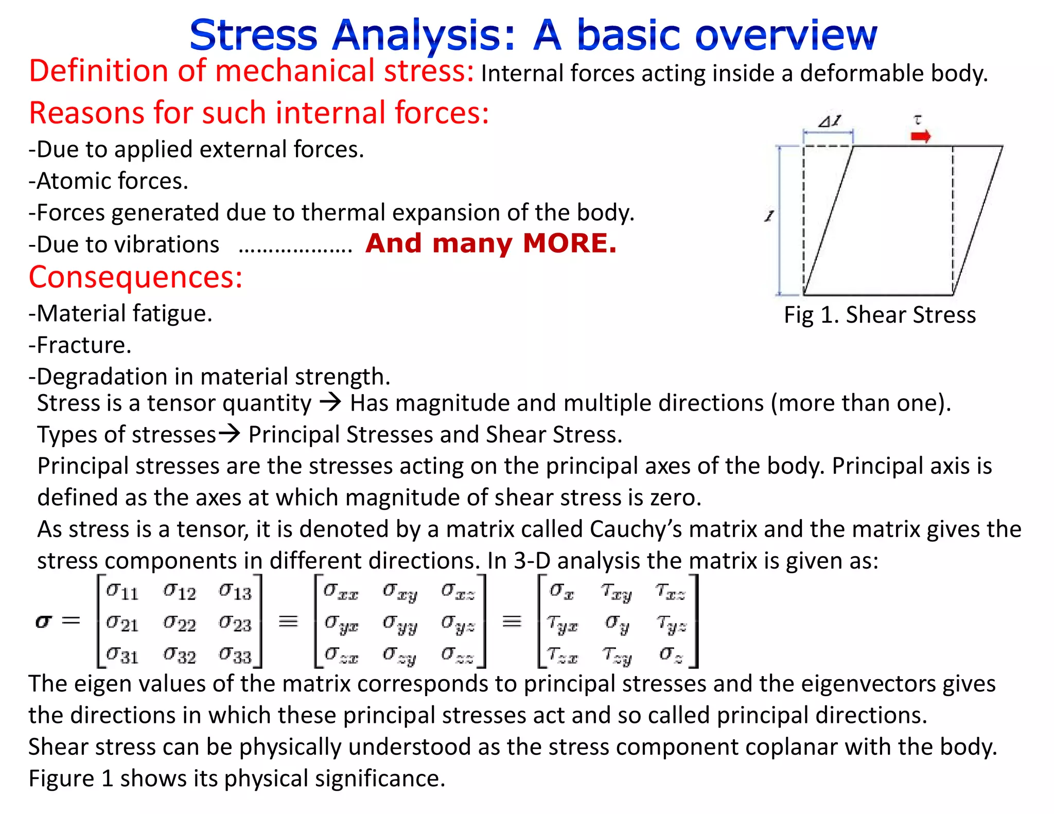 Definition of mechanical stress: Internal forces acting inside a deformable body.
Reasons for such internal forces:
-Due to applied external forces.
-Atomic forces.
-Forces generated due to thermal expansion of the body.
-Due to vibrations ………………. And many MORE.
Consequences:
-Material fatigue.                                                         Fig 1. Shear Stress
-Fracture.
-Degradation in material strength.
 Stress is a tensor quantity  Has magnitude and multiple directions (more than one).
 Types of stresses Principal Stresses and Shear Stress.
 Principal stresses are the stresses acting on the principal axes of the body. Principal axis is
 defined as the axes at which magnitude of shear stress is zero.
 As stress is a tensor, it is denoted by a matrix called Cauchy’s matrix and the matrix gives the
 stress components in different directions. In 3-D analysis the matrix is given as:



The eigen values of the matrix corresponds to principal stresses and the eigenvectors gives
the directions in which these principal stresses act and so called principal directions.
Shear stress can be physically understood as the stress component coplanar with the body.
Figure 1 shows its physical significance.
 