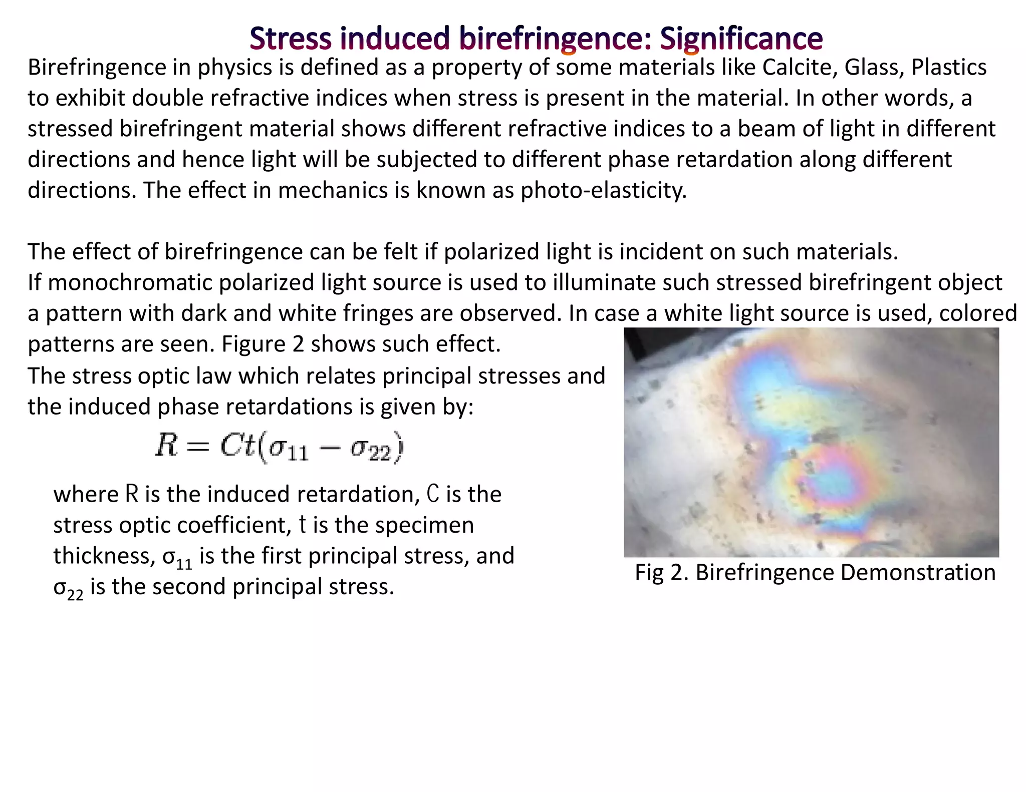 Birefringence in physics is defined as a property of some materials like Calcite, Glass, Plastics
to exhibit double refractive indices when stress is present in the material. In other words, a
stressed birefringent material shows different refractive indices to a beam of light in different
directions and hence light will be subjected to different phase retardation along different
directions. The effect in mechanics is known as photo-elasticity.

The effect of birefringence can be felt if polarized light is incident on such materials.
If monochromatic polarized light source is used to illuminate such stressed birefringent object
a pattern with dark and white fringes are observed. In case a white light source is used, colored
patterns are seen. Figure 2 shows such effect.
The stress optic law which relates principal stresses and
the induced phase retardations is given by:


  where R is the induced retardation, C is the
  stress optic coefficient, t is the specimen
  thickness, σ11 is the first principal stress, and
                                                            Fig 2. Birefringence Demonstration
  σ22 is the second principal stress.
 