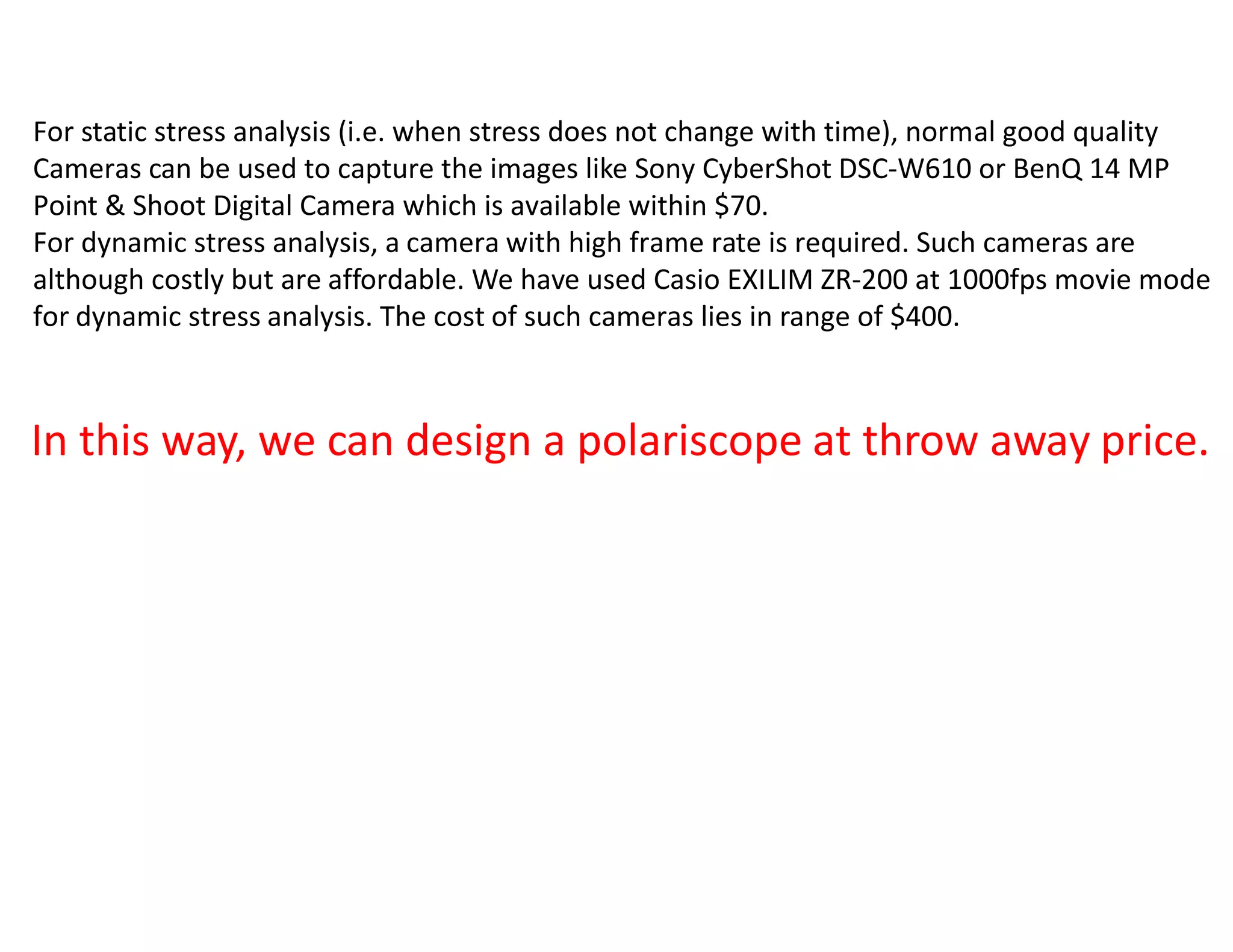 For static stress analysis (i.e. when stress does not change with time), normal good quality
Cameras can be used to capture the images like Sony CyberShot DSC-W610 or BenQ 14 MP
Point & Shoot Digital Camera which is available within $70.
For dynamic stress analysis, a camera with high frame rate is required. Such cameras are
although costly but are affordable. We have used Casio EXILIM ZR-200 at 1000fps movie mode
for dynamic stress analysis. The cost of such cameras lies in range of $400.



In this way, we can design a polariscope at throw away price.
 