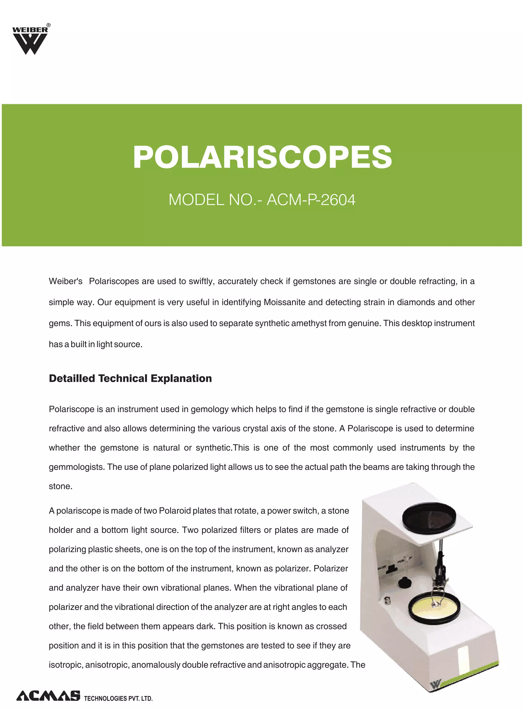 R

POLARISCOPES
MODEL NO.- ACM-P-2604

Weiber's Polariscopes are used to swiftly, accurately check if gemstones are single or double refracting, in a
simple way. Our equipment is very useful in identifying Moissanite and detecting strain in diamonds and other
gems. This equipment of ours is also used to separate synthetic amethyst from genuine. This desktop instrument
has a built in light source.

Detailled Technical Explanation
Polariscope is an instrument used in gemology which helps to find if the gemstone is single refractive or double
refractive and also allows determining the various crystal axis of the stone. A Polariscope is used to determine
whether the gemstone is natural or synthetic.This is one of the most commonly used instruments by the
gemmologists. The use of plane polarized light allows us to see the actual path the beams are taking through the
stone.
A polariscope is made of two Polaroid plates that rotate, a power switch, a stone
holder and a bottom light source. Two polarized filters or plates are made of
polarizing plastic sheets, one is on the top of the instrument, known as analyzer
and the other is on the bottom of the instrument, known as polarizer. Polarizer
and analyzer have their own vibrational planes. When the vibrational plane of
polarizer and the vibrational direction of the analyzer are at right angles to each
other, the field between them appears dark. This position is known as crossed
position and it is in this position that the gemstones are tested to see if they are
isotropic, anisotropic, anomalously double refractive and anisotropic aggregate. The

TECHNOLOGIES PVT. LTD.

 