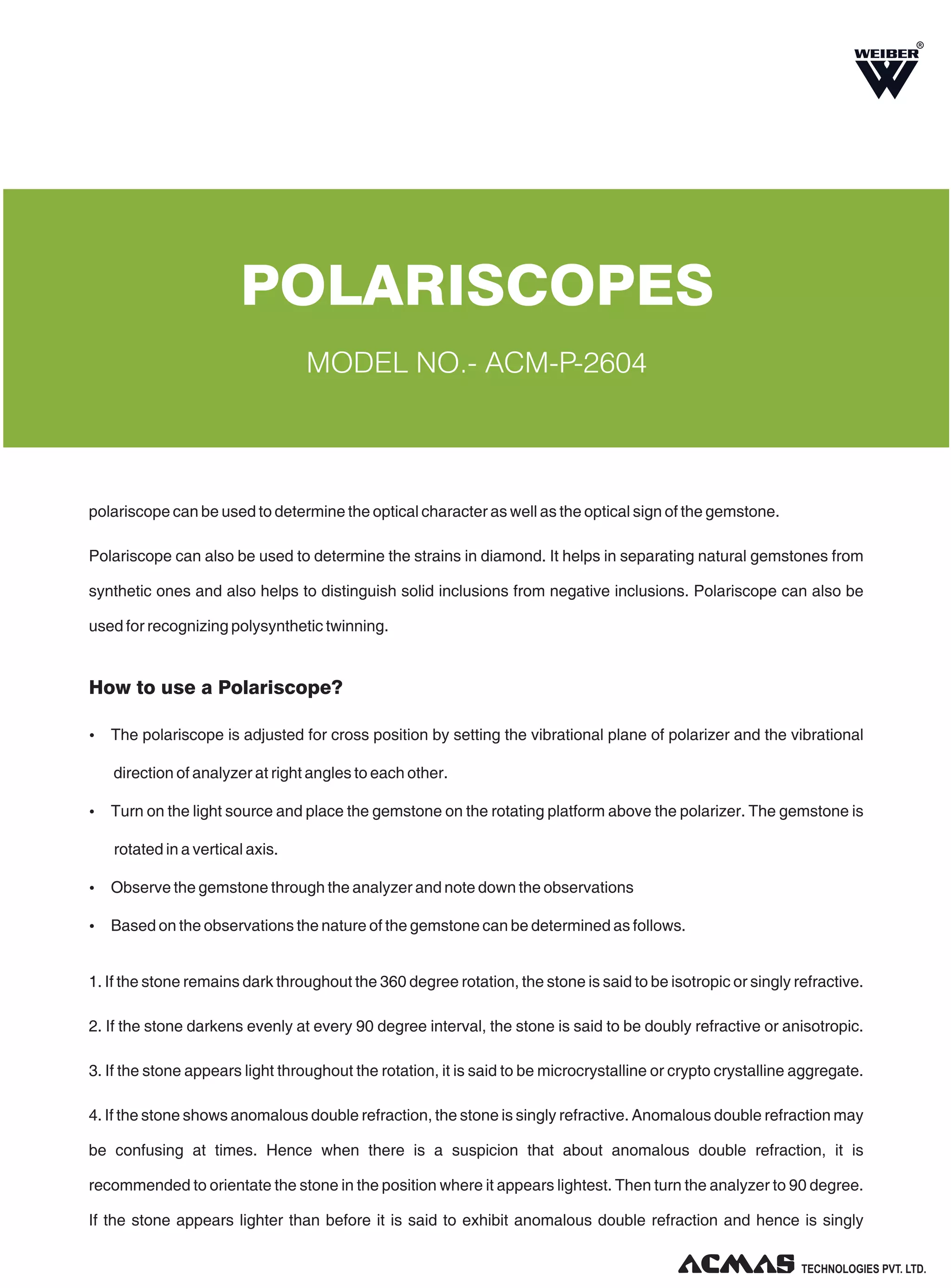 R

POLARISCOPES
MODEL NO.- ACM-P-2604

polariscope can be used to determine the optical character as well as the optical sign of the gemstone.
Polariscope can also be used to determine the strains in diamond. It helps in separating natural gemstones from
synthetic ones and also helps to distinguish solid inclusions from negative inclusions. Polariscope can also be
used for recognizing polysynthetic twinning.

How to use a Polariscope?
Ÿ The polariscope is adjusted for cross position by setting the vibrational plane of polarizer and the vibrational

direction of analyzer at right angles to each other.
Ÿ Turn on the light source and place the gemstone on the rotating platform above the polarizer. The gemstone is

rotated in a vertical axis.
Ÿ Observe the gemstone through the analyzer and note down the observations
Ÿ Based on the observations the nature of the gemstone can be determined as follows.

1. If the stone remains dark throughout the 360 degree rotation, the stone is said to be isotropic or singly refractive.
2. If the stone darkens evenly at every 90 degree interval, the stone is said to be doubly refractive or anisotropic.
3. If the stone appears light throughout the rotation, it is said to be microcrystalline or crypto crystalline aggregate.
4. If the stone shows anomalous double refraction, the stone is singly refractive. Anomalous double refraction may
be confusing at times. Hence when there is a suspicion that about anomalous double refraction, it is
recommended to orientate the stone in the position where it appears lightest. Then turn the analyzer to 90 degree.
If the stone appears lighter than before it is said to exhibit anomalous double refraction and hence is singly
TECHNOLOGIES PVT. LTD.

 