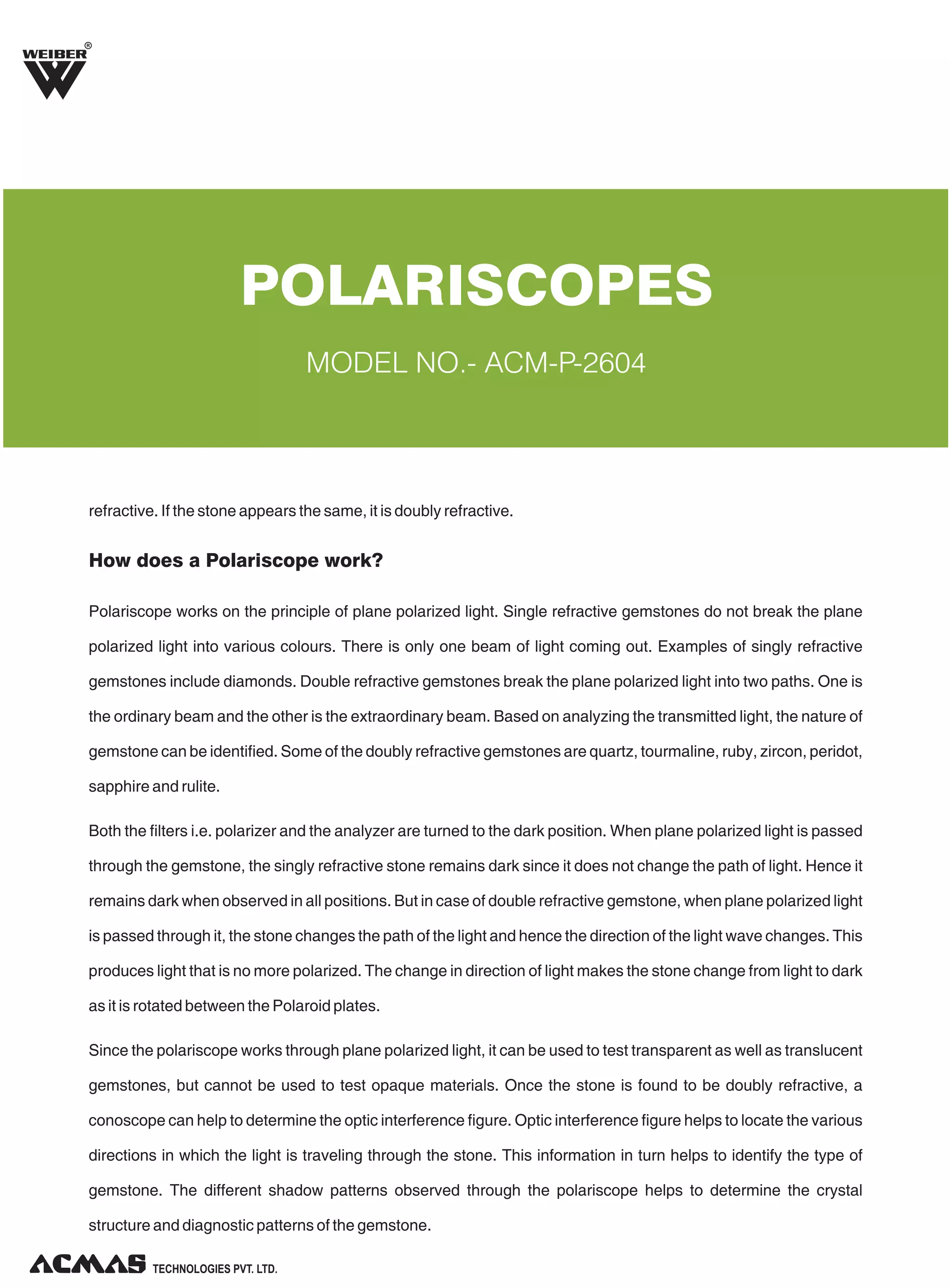 R

POLARISCOPES
MODEL NO.- ACM-P-2604

refractive. If the stone appears the same, it is doubly refractive.

How does a Polariscope work?
Polariscope works on the principle of plane polarized light. Single refractive gemstones do not break the plane
polarized light into various colours. There is only one beam of light coming out. Examples of singly refractive
gemstones include diamonds. Double refractive gemstones break the plane polarized light into two paths. One is
the ordinary beam and the other is the extraordinary beam. Based on analyzing the transmitted light, the nature of
gemstone can be identified. Some of the doubly refractive gemstones are quartz, tourmaline, ruby, zircon, peridot,
sapphire and rulite.
Both the filters i.e. polarizer and the analyzer are turned to the dark position. When plane polarized light is passed
through the gemstone, the singly refractive stone remains dark since it does not change the path of light. Hence it
remains dark when observed in all positions. But in case of double refractive gemstone, when plane polarized light
is passed through it, the stone changes the path of the light and hence the direction of the light wave changes. This
produces light that is no more polarized. The change in direction of light makes the stone change from light to dark
as it is rotated between the Polaroid plates.
Since the polariscope works through plane polarized light, it can be used to test transparent as well as translucent
gemstones, but cannot be used to test opaque materials. Once the stone is found to be doubly refractive, a
conoscope can help to determine the optic interference figure. Optic interference figure helps to locate the various
directions in which the light is traveling through the stone. This information in turn helps to identify the type of
gemstone. The different shadow patterns observed through the polariscope helps to determine the crystal
structure and diagnostic patterns of the gemstone.
TECHNOLOGIES PVT. LTD.

 