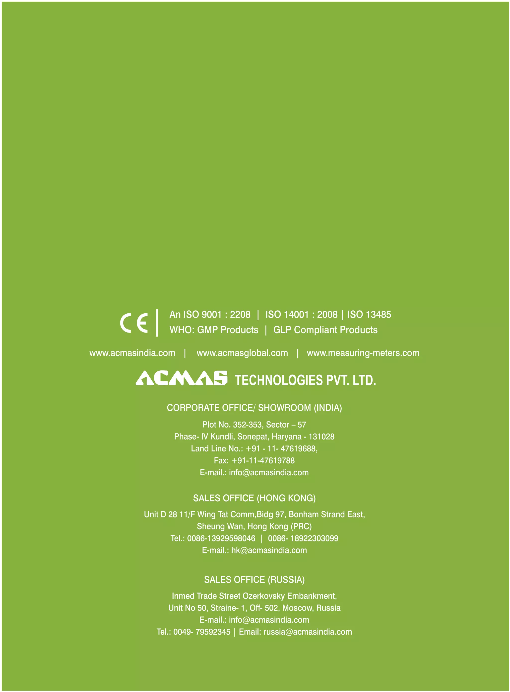 An ISO 9001 : 2208 | ISO 14001 : 2008 | ISO 13485
WHO: GMP Products | GLP Compliant Products
www.acmasindia.com |

www.acmasglobal.com | www.measuring-meters.com

TECHNOLOGIES PVT. LTD.
CORPORATE OFFICE/ SHOWROOM (INDIA)
Plot No. 352-353, Sector – 57
Phase- IV Kundli, Sonepat, Haryana - 131028
Land Line No.: +91 - 11- 47619688,
Fax: +91-11-47619788
E-mail.: info@acmasindia.com

SALES OFFICE (HONG KONG)
Unit D 28 11/F Wing Tat Comm,Bidg 97, Bonham Strand East,
Sheung Wan, Hong Kong (PRC)
Tel.: 0086-13929598046 | 0086- 18922303099
E-mail.: hk@acmasindia.com

SALES OFFICE (RUSSIA)
Inmed Trade Street Ozerkovsky Embankment,
Unit No 50, Straine- 1, Off- 502, Moscow, Russia
E-mail.: info@acmasindia.com
Tel.: 0049- 79592345 | Email: russia@acmasindia.com

 