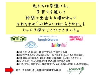 私たちは幸運にも、
      子育てを通して
   仲間に出会える場があって
それぞれの「心地よいはたらきかた」を
  じっくり探すことができました。



●「母となった私」が、親子で安心して過ごせる場
●『何かできるかわからないけど、何かしたい』人たちとの出会い
●「素の私」が掲げる「新しい看板」「次の新しいはたらきかた」
●「わたしが」という主語で「未来の」話ができる仲間
●小さくても、形にする、既成概念にとらわれないでほしいものを創る。

見つけた「指針」を、具体的に実践する場が
 