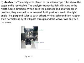 b) Analyser :- The analyser is placed in the microscope tube above the
stage and is removable. The analyser transmits light vibrating in the
North-South direction. When both the polariser and analyser are in
position, they are said to be crossed. Both positions are in the right
angle ( i.e. perpendicular to each other). While such condition happen
then normally no light will pass through and the viewer will only see
darkness.
17
Fig No. 11
 