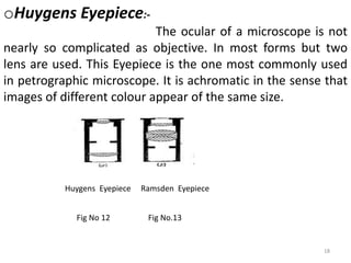 oHuygens Eyepiece:-
The ocular of a microscope is not
nearly so complicated as objective. In most forms but two
lens are used. This Eyepiece is the one most commonly used
in petrographic microscope. It is achromatic in the sense that
images of different colour appear of the same size.
18
Huygens Eyepiece Ramsden Eyepiece
Fig No 12 Fig No.13
 