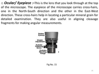 20
o Ocular/ Eyepiece :-This is the lens that you look through at the top
of the microscope. The eyepiece of the microscope carries cross-hairs,
one in the North-South direction and the other in the East-West
direction. These cross-hairs help in locating a particular mineral grain for
detailed examination. They are also useful in aligning cleavage
fragments for making angular measurements.
Fig No. 15
 