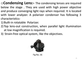 21
oCondensing Lens:- The condensing lenses are required
below the stage . They are used with high power objective
and produce converging light rays when required. It is located
with lower analyzer. A polarizer condenser has following 3
characteristics-
1) Built-in rotatable Polarizer.
2) Top lens-out construction, when parallel light illumination
at low magnification is required.
3) Strain-free optical system, like the objectives.
Fig No. 16
 
