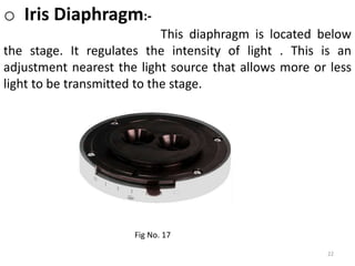 22
o Iris Diaphragm:-
This diaphragm is located below
the stage. It regulates the intensity of light . This is an
adjustment nearest the light source that allows more or less
light to be transmitted to the stage.
Fig No. 17
 