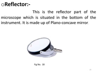 23
oReflector:-
This is the reflector part of the
microscope which is situated in the bottom of the
instrument. It is made up of Plano-concave mirror.
Fig No. 18
 