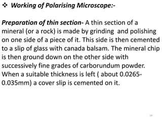  Working of Polarising Microscope:-
Preparation of thin section- A thin section of a
mineral (or a rock) is made by grinding and polishing
on one side of a piece of it. This side is then cemented
to a slip of glass with canada balsam. The mineral chip
is then ground down on the other side with
successively fine grades of carborundum powder.
When a suitable thickness is left ( about 0.0265-
0.035mm) a cover slip is cemented on it.
24
 