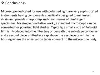  Conclusions:-
Microscope dedicated for use with polarized light are very sophisticated
instruments having components specifically designed to minimized
strain and provide sharp, crisp and clear images of birefringent
specimens. For simple qualitative work , a standard microscope can be
converted for polarized light studies. Typically, a small circle of Polaroid
film is introduced into the filter tray or beneath the sub-stage condenser
and a second piece is fitted in a cap above the eyepiece or within the
housing where the observation tubes connect to the microscope body.
28
 