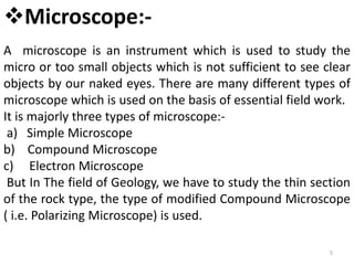 5
Microscope:-
A microscope is an instrument which is used to study the
micro or too small objects which is not sufficient to see clear
objects by our naked eyes. There are many different types of
microscope which is used on the basis of essential field work.
It is majorly three types of microscope:-
a) Simple Microscope
b) Compound Microscope
c) Electron Microscope
But In The field of Geology, we have to study the thin section
of the rock type, the type of modified Compound Microscope
( i.e. Polarizing Microscope) is used.
 