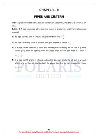 10
For More Online Study Materials and Online Test visit-www.polarisedutech.com
CHAPTER – 9
PIPES AND CISTERN
Inlet:- A pipe connected with a tank or a cistern or a reservoir, that tills it, is known as an
inlet.
Outlet:- 1. A pipe connected with a tank or a cistern or a reservoir, emptying it, is known as
an outlet.
1) if a pipe can fill a tank in x hours, two; part filled in 1 hour
1
x

2) if a pipe can empty a tank in y hours, then: part emptied in 1 hour
1
y

3) if a pipe can fill a tank in ‘x’ hours and another pipe can empty the full tank in y hours
(where y>x), then an opening both the pipes, then the net part filled in 1 hour =
1 1
( )
x y
 
4) if a pipe can fill a tank in x hours and another pipe can empty the full tank in y hours
where (x > y), then an opening both the pipes, then the net part emptied in 1 hour
1 1
( )
y x
 
 