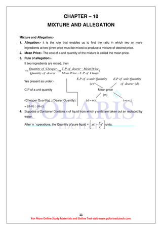 11
For More Online Study Materials and Online Test visit-www.polarisedutech.com
CHAPTER – 10
MIXTURE AND ALLEGATION
Mixture and Allegation:-
1. Allegation:- it is the rule that enables us to find the ratio in which two or more
ingredients at two given price must be mixed to produce a mixture of desired price.
2. Mean Price:- The cost of a unit quantity of the mixture is called the mean price.
3. Rule of allegation:-
It two ingredients are mixed, then
. Pr
( )=( )
Pr .
Quantity of Cheaper C P of dearer Mean ice
Quantity of dearer Mean ice C P of Cheap



We present as under:-
.
( )
E P of a unit Quantity
c
.
( )
E P of unit Quantity
of dearer d
C.P of a unit quantity Mean price
(m)
(Cheaper Quantity) : (Dearer Quantity) ( )d m ( )m c
= (d-m) : (m-c).
4. Suppose a Container Contains x of liquid from which y units are taken out an replaced by
water.
After ‘n ’ operations, the Quantity of pure liquid = (1 )ny
x
x
 
  
units.
 