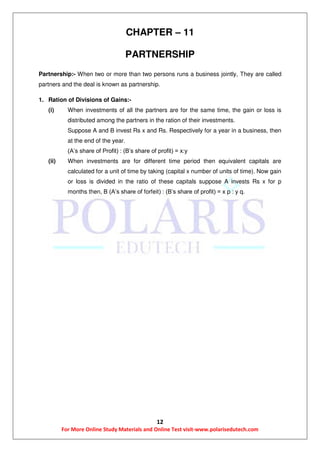 12
For More Online Study Materials and Online Test visit-www.polarisedutech.com
CHAPTER – 11
PARTNERSHIP
Partnership:- When two or more than two persons runs a business jointly, They are called
partners and the deal is known as partnership.
1. Ration of Divisions of Gains:-
(i) When investments of all the partners are for the same time, the gain or loss is
distributed among the partners in the ration of their investments.
Suppose A and B invest Rs x and Rs. Respectively for a year in a business, then
at the end of the year.
(A’s share of Profit) : (B’s share of profit) = x:y
(ii) When investments are for different time period then equivalent capitals are
calculated for a unit of time by taking (capital x number of units of time). Now gain
or loss is divided in the ratio of these capitals suppose A invests Rs x for p
months then, B (A’s share of forfeit) : (B’s share of profit) = x p : y q.
 