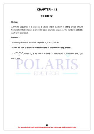 16
For More Online Study Materials and Online Test visit-www.polarisedutech.com
CHAPTER – 13
SERIES:
Series:
Arithmetic Sequence:- if a sequence of values follows a pattern of adding a fixed amount
from are term to the next, it is referred to as an aritumatic sequence. The number is added to
each term is constant.
Formula:-
To find any term of an aritumatic sequence 1 ( 1) xna a n d  
To find the sum of a certain number of tens of an arithmatic sequences:-
1( )
2
n
n
n a a
S

 , Where nS is the sum of in terms ( th
n Partial sum) 1a is the first term, na is
the th
n term
 