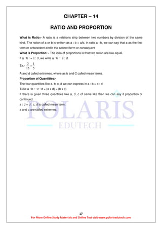 17
For More Online Study Materials and Online Test visit-www.polarisedutech.com
CHAPTER – 14
RATIO AND PROPORTION
What is Ratio:- A ratio is a relations ship between two numbers by division of the same
kind. The ration of a or b is written as a : b = a/b, in ratio a : b, we can say that a as the first
term or antecedent and b the second term or consequent
What is Proportion: - The idea of proportions is that two ration are like equal.
If a : b : = c : d, we write a : b : : c : d
Ex:-
3 1
15 5

A and d called extremes, where as b and C called mean terms.
Proportion of Quantities:-
The four quantities like a, b, c, d we can express in a : b = c : d
Tune a : b : : c : d = (a x d) = (b x c)
If there is given three quantities like a, d, c of same like then we can say it proportion of
continued.
a : d = d : c, d is called mean term,
a and c are called extremes.
 
