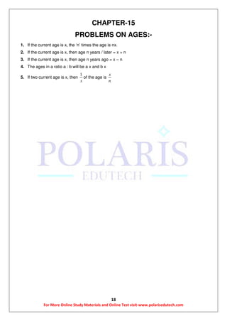 18
For More Online Study Materials and Online Test visit-www.polarisedutech.com
CHAPTER-15
PROBLEMS ON AGES:-
1. If the current age is x, the ‘n’ times the age is nx.
2. If the current age is x, then age n years / later = x + n
3. If the current age is x, then age n years ago = x – n
4. The ages in a ratio a : b will be a x and b x
5. If two current age is x, then
1
x
of the age is
x
n
 