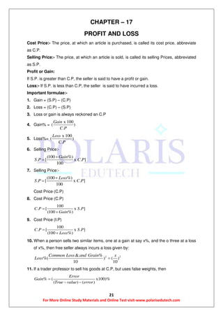 21
For More Online Study Materials and Online Test visit-www.polarisedutech.com
CHAPTER – 17
PROFIT AND LOSS
Cost Price:- The price, at which an article is purchased, is called its cost price, abbreviate
as C.P.
Selling Price:- The price, at which an article is sold, is called its selling Prices, abbreviated
as S.P.
Profit or Gain:
If S.P. is greater than C.P, the seller is said to have a profit or gain.
Loss:- If S.P. is less than C.P, the seller is said to have incurred a loss.
Important formulae:-
1. Gain = (S.P) – (C.P)
2. Loss = (C.P) – (S.P)
3. Loss or gain is always reckoned an C.P
4. Gain% =
x 100
( )
.
Gain
C P
5. Loss%=
x 100
( )
.
Loss
C P
6. Selling Price:-
(100 %)
. [ x . ]
100
Gain
S P C P


7. Selling Price:-
(100 %)
. [ x . ]
100
Loss
S P C P


Cost Price (C.P)
8. Cost Price (C.P)
100
. [ x . ]
(100 %)
C P S P
Gain


9. Cost Price (I.P)
100
. [ x . ]
(100 %)
C P S P
Loss


10. When a person sells two similar items, one at a gain at say x%, and the o three at a loss
of x%, then free seller always incurs a loss given by:
2 2& %
%( ) ( )
10 10
Common Loss and Grain x
Loss 
11. If a trader professor to sell his goods at C.P, but uses false weights, then
% ( x100)%
( ) ( )
Error
Gain
True value error

 
 