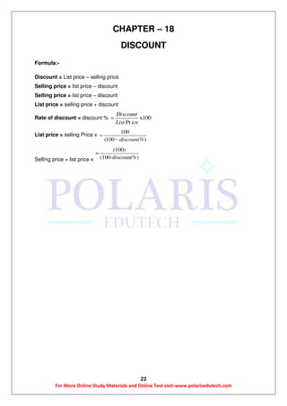 22
For More Online Study Materials and Online Test visit-www.polarisedutech.com
CHAPTER – 18
DISCOUNT
Formula:-
Discount = List price – selling price
Selling price = list price – discount
Selling price = list price – discount
List price = selling price + discount
Rate of discount = discount % x100
Pr
Discount
List ice

List price = selling Price x
100
(100 %)discount


Selling price = list price x
(100)
=
(100-discount%)
 