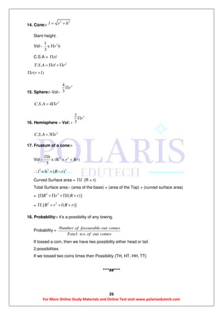 26
For More Online Study Materials and Online Test visit-www.polarisedutech.com
14. Cone:-
2 2
l r h 
Slant height.
Vol:- 21
x
3
r h
C.S.A = rl
2
. .T S A rl r  
( )r r l 
15. Sphere:- Vol:-
34
3
r
2
. . 4C S A r 
16. Hemisphere – Vol: -
32
3
r
2
. . 3C S A r 
17. Frustum of a cone:-
Vol:- 2 2
x (R )
3
h
r Rr

 
2 2 2
= h ( )l R r  
Curved Surface area = l (R + r)
Total Surface area:- (area of the base) + (area of the Top) + (curved surface area)
=
2 2
{ ( )}R r l R r   
=
2 2
[ ( )]R r l R r   
18. Probability:- it’s a possibility of any towing.
Probability =
l n .
Number of favourable out comes
Tota o of out comes
If tossed a coin, then we have two possibility either head or tail.
2-possibilities
If we tossed two coins times then Possibility {TH, HT, HH, TT}
****##****
 