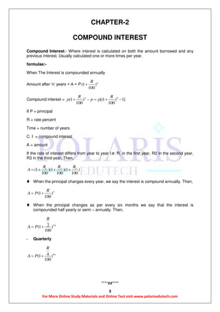 3
For More Online Study Materials and Online Test visit-www.polarisedutech.com
CHAPTER-2
COMPOUND INTEREST
Compound Interest:- Where interest is calculated on both the amount borrowed and any
previous interest. Usually calculated one or more times per year.
formulae:-
When The Interest is compounded annually
Amount after ‘n’ years = A = P(1 )
100
nR

Compound interest = 4
(1 ) [(1 ) 1]
100 100
nR R
p p p    
If P = principal
R = rate percent
Time = number of years
C. I = compound interest
A = amount
If the rate of interest differs from year to year i.e. R, in the first year, R2 in the second year,
R3 in the third year, Then,
31 2
(1 )(1 )(1 )
100 100 100
RR R
A    
 When the principal changes every year, we say the interest is compound annually. Then,
(1 )
100
nR
A P 
 When the principal changes as per every six months we say that the interest is
compounded half yearly or semi – annually. Then,
22(1 )
100
n
R
A P 
- Quarterly
44(1 )
100
n
R
A P 
****##****
 